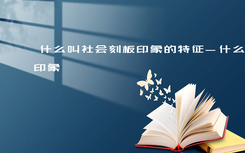 什么叫社会刻板印象的特征-什么叫社会刻板印象