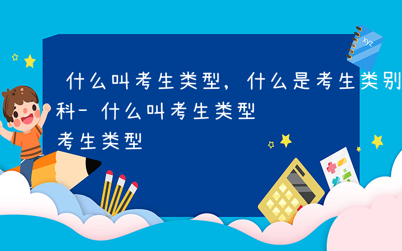 什么叫考生类型,什么是考生类别,什么是本科-什么叫考生类型