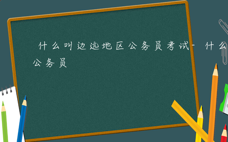 什么叫边远地区公务员考试-什么叫边远地区公务员