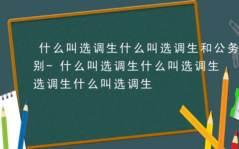 什么叫选调生什么叫选调生和公务员有什么区别-什么叫选调生什么叫选调生