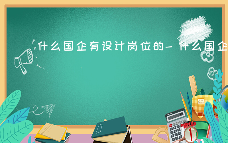 什么国企有设计岗位的-什么国企有设计岗位