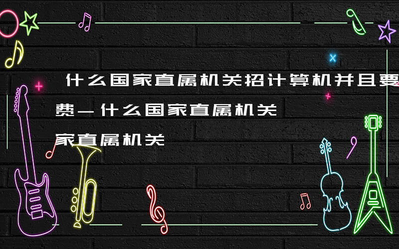 什么国家直属机关招计算机并且要100报名费-什么国家直属机关