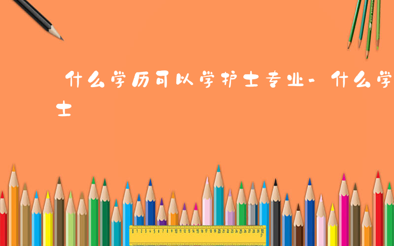 什么学历可以学护士专业-什么学历可以学护士