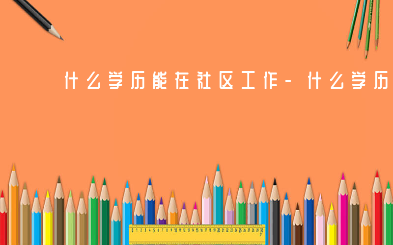 什么学历能在社区工作-什么学历能在社区