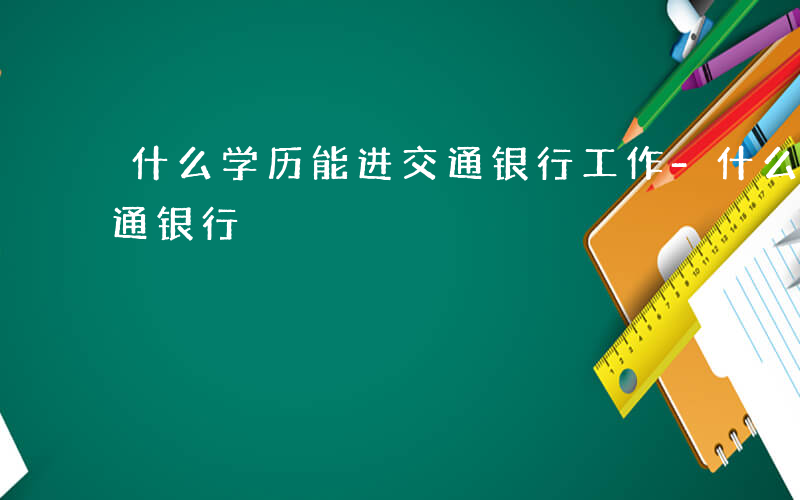 什么学历能进交通银行工作-什么学历能进交通银行