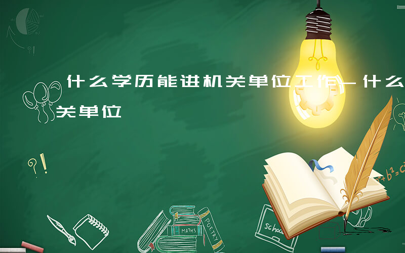 什么学历能进机关单位工作-什么学历能进机关单位