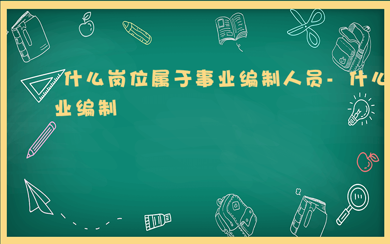 什么岗位属于事业编制人员-什么岗位属于事业编制