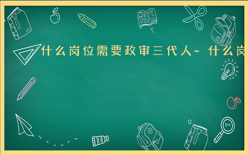 什么岗位需要政审三代人-什么岗位需要政审