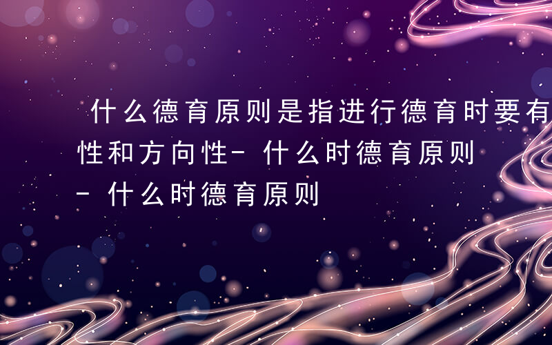 什么德育原则是指进行德育时要有一定的理想性和方向性-什么时德育原则