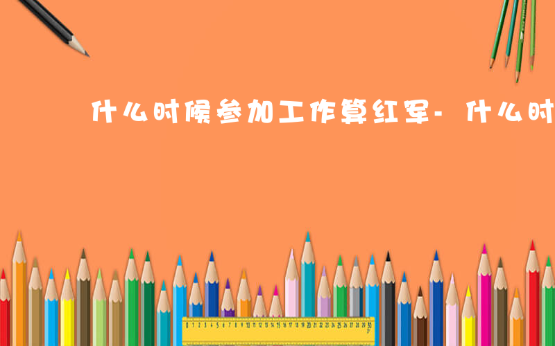 什么时候参加工作算红军-什么时候参加