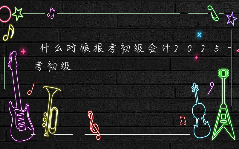 什么时候报考初级会计2025-什么时候报考初级
