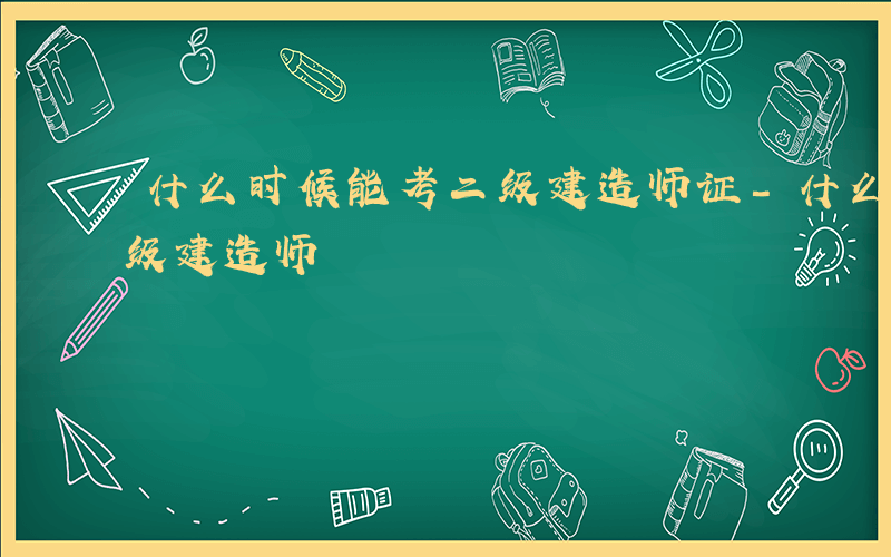 什么时候能考二级建造师证-什么时候能考二级建造师