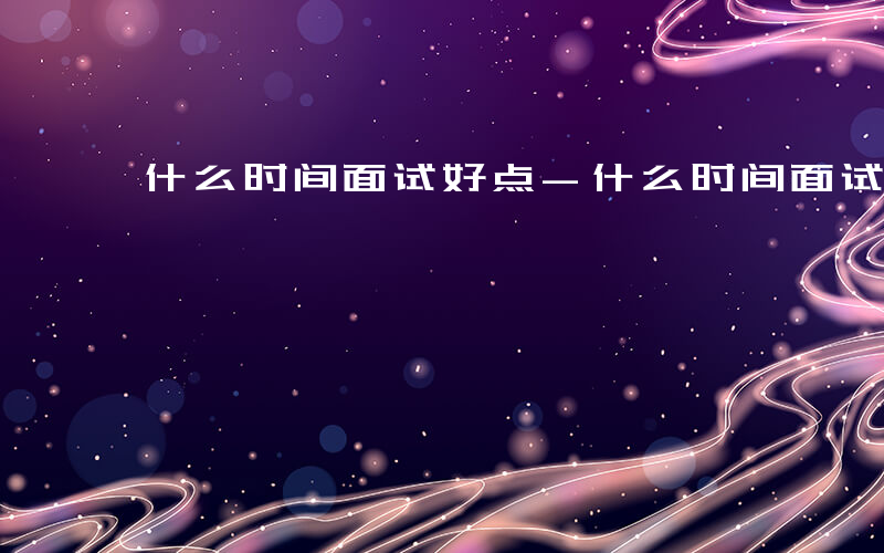 什么时间面试好点-什么时间面试好