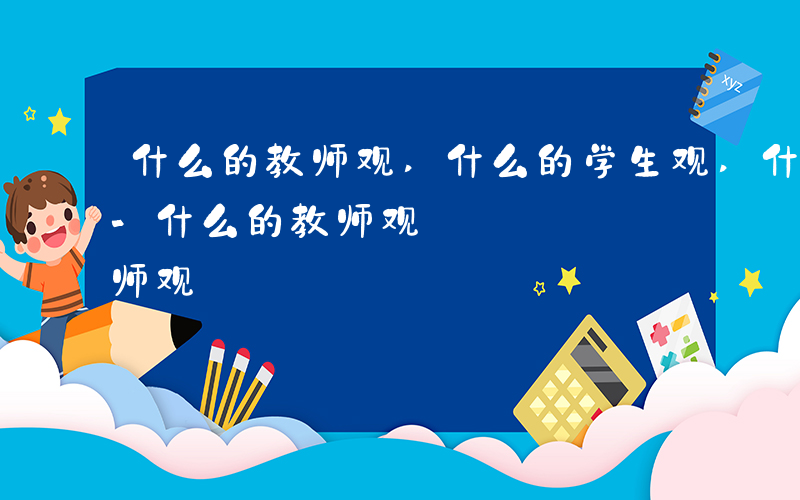 什么的教师观,什么的学生观,什么的教育观-什么的教师观