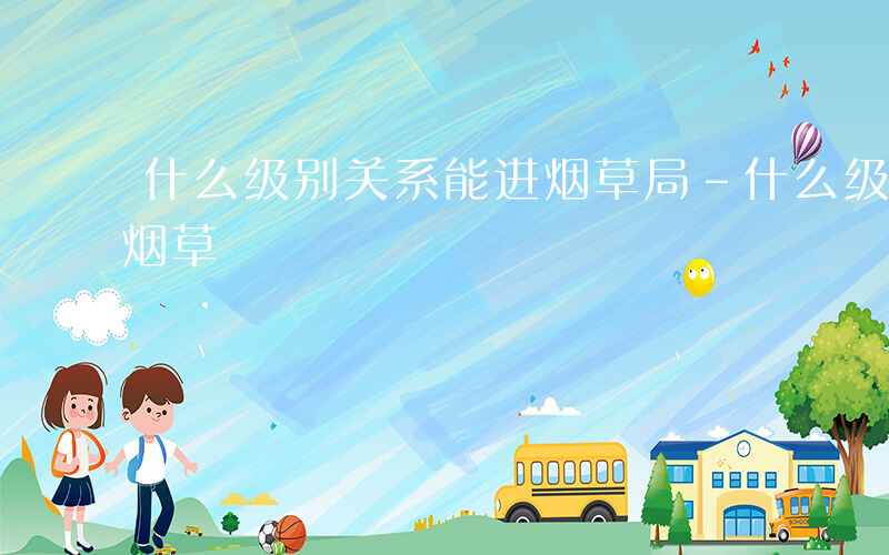 什么级别关系能进烟草局-什么级别关系能进烟草