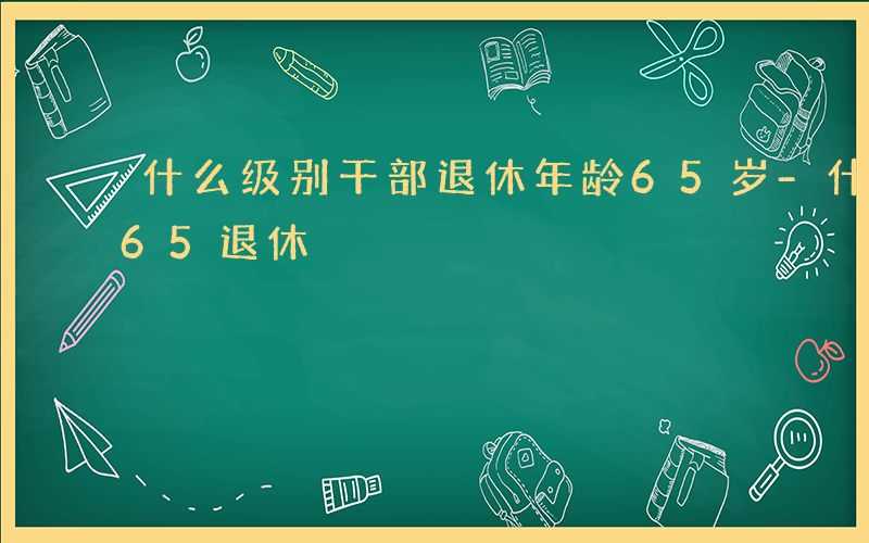 什么级别干部退休年龄65岁-什么级别干部65退休