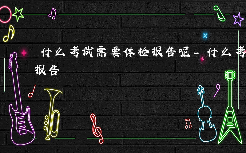 什么考试需要体检报告呢-什么考试需要体检报告