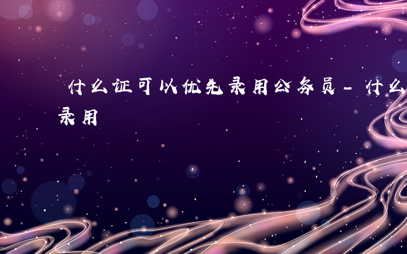 什么证可以优先录用公务员-什么证可以优先录用