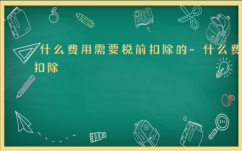 什么费用需要税前扣除的-什么费用需要税前扣除