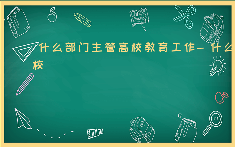 什么部门主管高校教育工作-什么部门主管高校