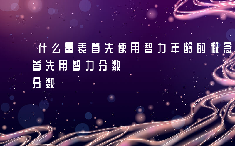 什么量表首先使用智力年龄的概念-什么量表首先用智力分数