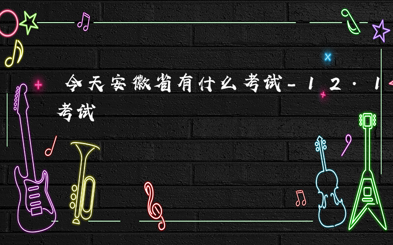 今天安徽省有什么考试-12.1安徽有什么考试