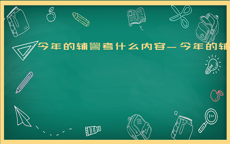 今年的辅警考什么内容-今年的辅警考什么