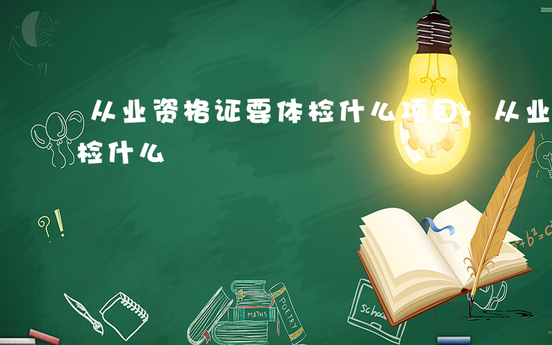 从业资格证要体检什么项目-从业资格证要体检什么