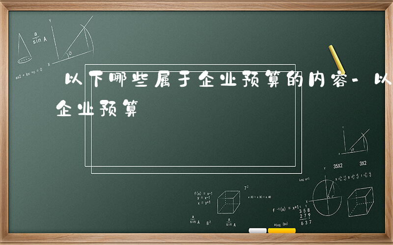 以下哪些属于企业预算的内容-以下哪些属于企业预算