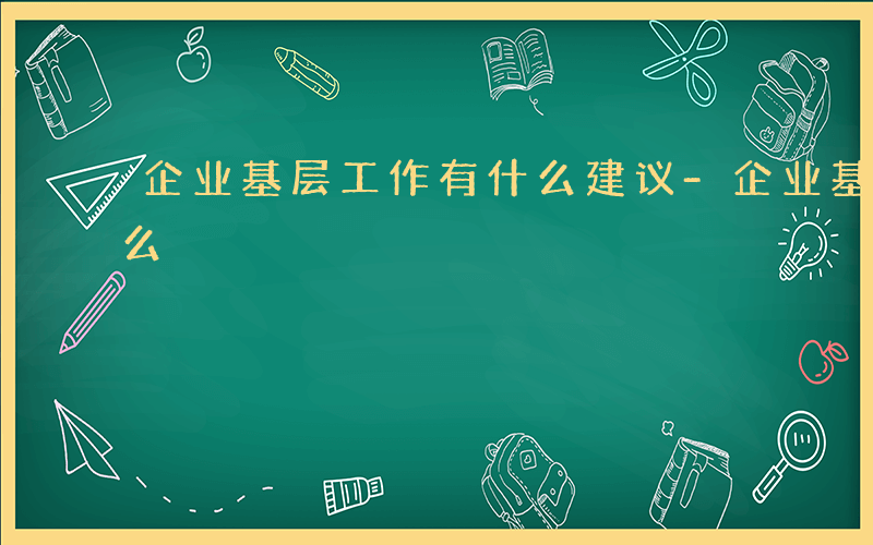 企业基层工作有什么建议-企业基层工作有什么