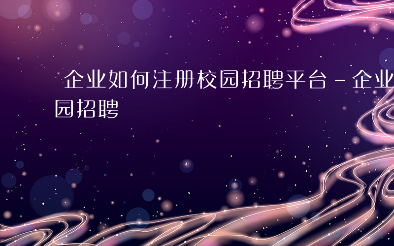 企业如何注册校园招聘平台-企业如何注册校园招聘