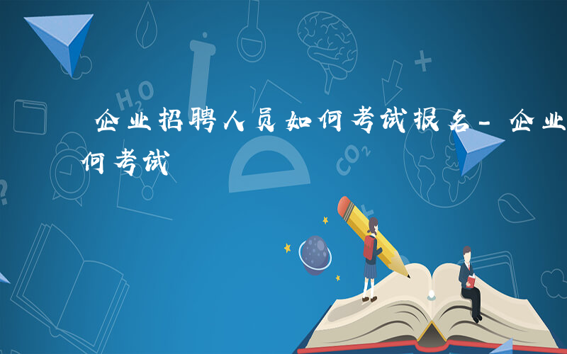 企业招聘人员如何考试报名-企业招聘人员如何考试