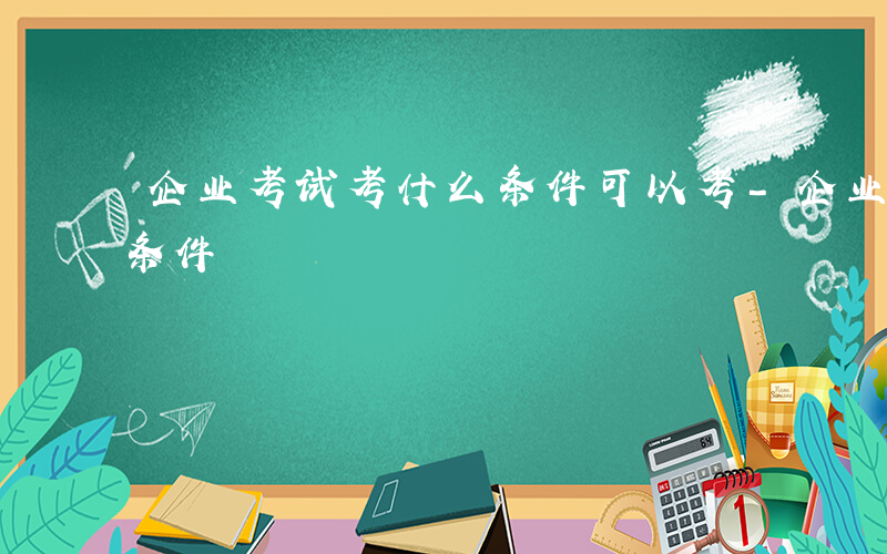 企业考试考什么条件可以考-企业考试考什么条件