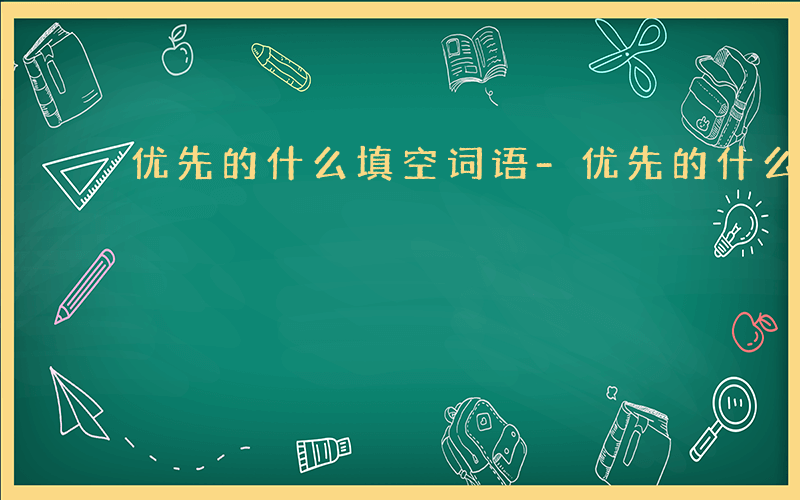 优先的什么填空词语-优先的什么填空