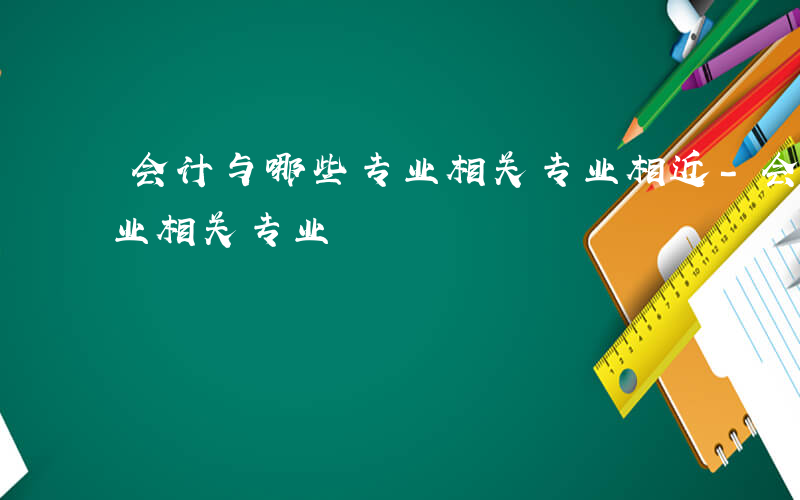 会计与哪些专业相关专业相近-会计与哪些专业相关专业