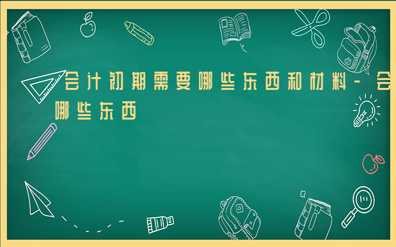 会计初期需要哪些东西和材料-会计初期需要哪些东西