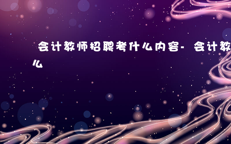 会计教师招聘考什么内容-会计教师招聘考什么