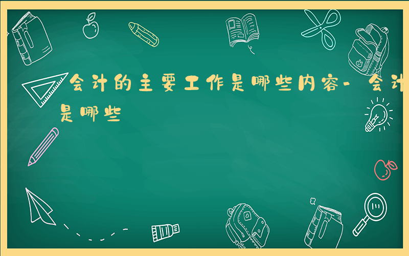 会计的主要工作是哪些内容-会计的主要工作是哪些