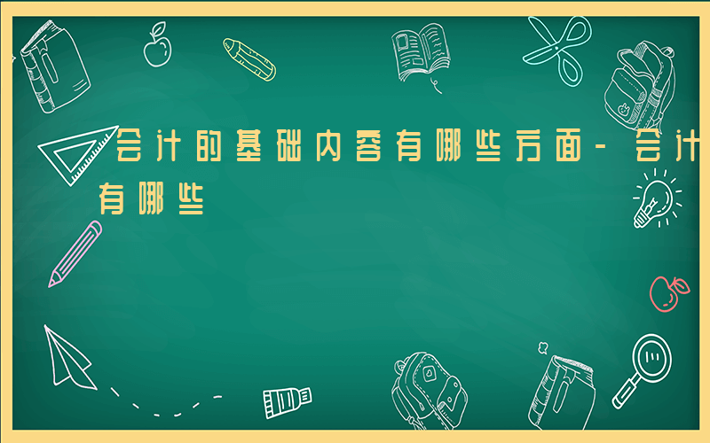 会计的基础内容有哪些方面-会计的基础内容有哪些