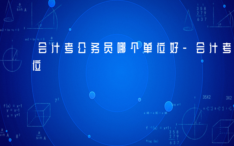 会计考公务员哪个单位好-会计考公选什么单位