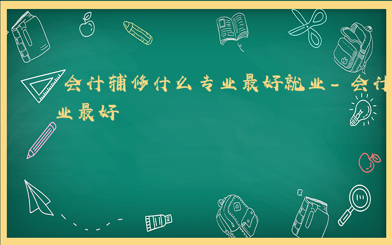 会计辅修什么专业最好就业-会计辅修什么专业最好