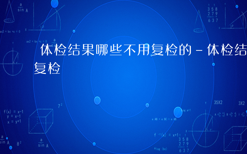 体检结果哪些不用复检的-体检结果哪些不用复检