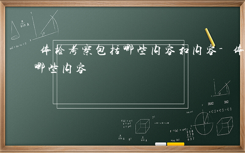 体检考察包括哪些内容和内容-体检考察包括哪些内容