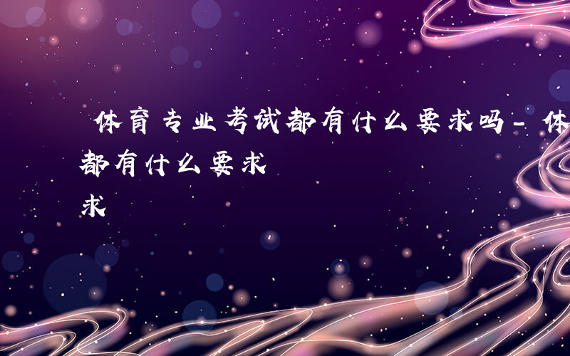 体育专业考试都有什么要求吗-体育专业考试都有什么要求