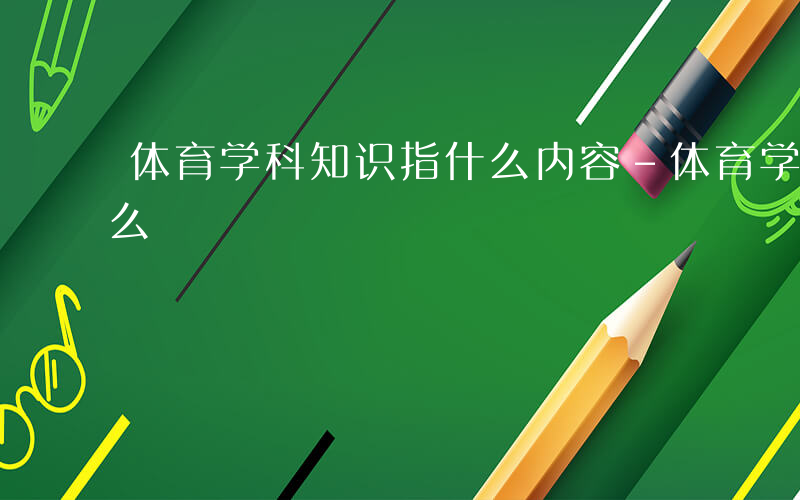 体育学科知识指什么内容-体育学科知识指什么