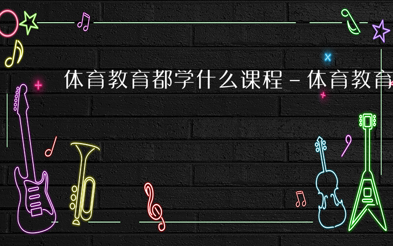 体育教育都学什么课程-体育教育都学什么