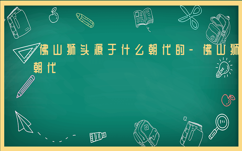 佛山狮头源于什么朝代的-佛山狮头源于什么朝代