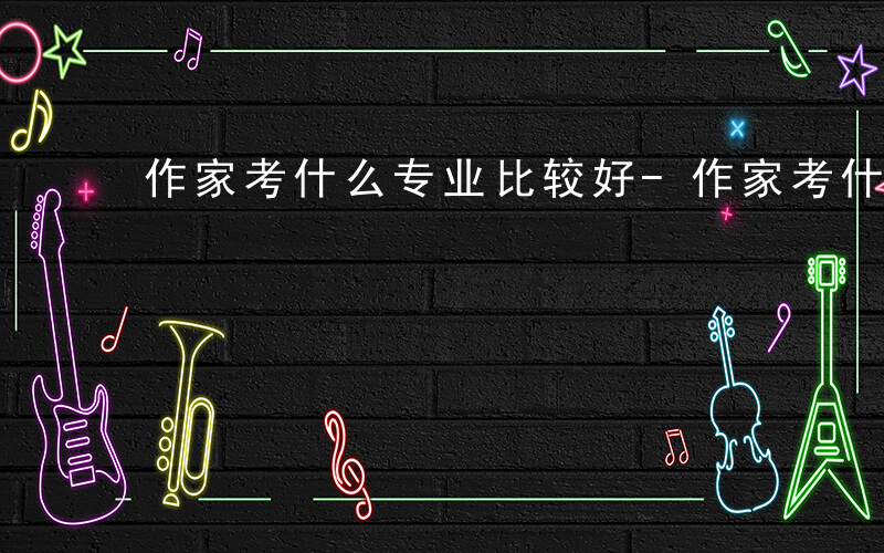 作家考什么专业比较好-作家考什么专业