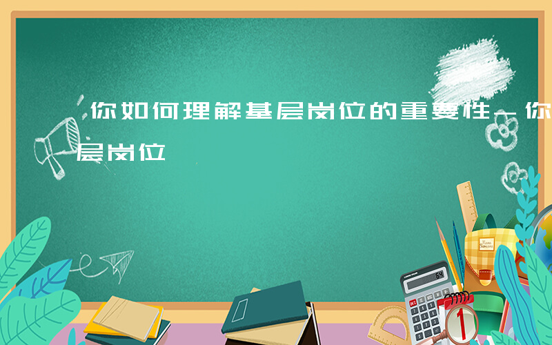 你如何理解基层岗位的重要性-你如何理解基层岗位