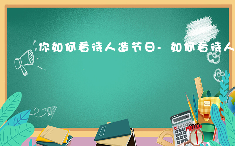 你如何看待人造节日-如何看待人造节日作文